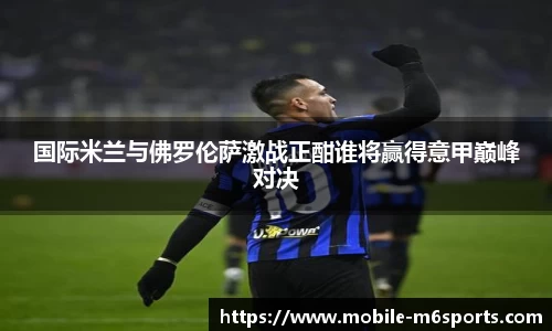 国际米兰与佛罗伦萨激战正酣谁将赢得意甲巅峰对决